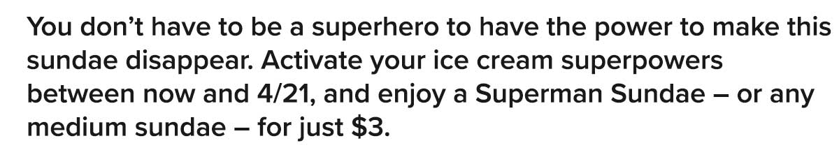 You don't have to be a superhero to have the power to make this sundae disappear. Activate your ice cream superpowers between now and 4/21, and enjoy a Superman Sundae – or any medium sundae – for just $3.   Offer valid 4/16-4/21 for BFF members and at select locations only.